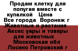 Продам клетку для попугая вместе с купалкой › Цена ­ 250 - Все города, Воронеж г. Животные и растения » Аксесcуары и товары для животных   . Московская обл.,Лосино-Петровский г.